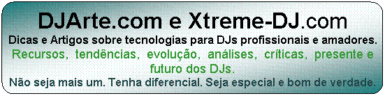 DJArte.com e Xtreme-DJ.com
Artigos e dicas sobre tecnologias para DJs profissionais e amadores.
Recursos, tend�ncias, evolu��o, an�lises, cr�ticas, presente e futuro dos DJs.
N�o seja mais um. Tenha diferencial. Seja especial e bom de verdade.
