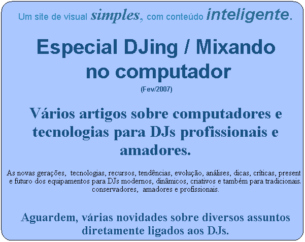 Um site de visual simples, com conte�do inteligente.

Especial DJing / Mixando
&nbsp;no computador
&nbsp;(Fev/2007)
V�rios artigos sobre computadores e tecnologias para DJs profissionais e amadores.
As novas gera��es,&nbsp; tecnologias, recursos, tend�ncias, evolu��o, an�lises, dicas, cr�ticas, presente e futuro dos equipamentos para DJs modernos, din�micos, criativos e tamb�m para tradicionais/ conservadores,&nbsp; amadores e profissionais.
&nbsp;
Aguardem, v�rias novidades sobre diversos assuntos diretamente ligados aos DJs.
