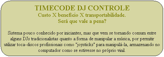 Timecode DJ Controle
Custo X benef�cio X transportabilidade.
Ser� que vale a pena?

Sistema pouco conhecido por iniciantes, mas que vem se tornando comum entre alguns DJs tradicionalistas quanto a forma de manipular a m�sica, por permitir utilizar toca-discos profissionais como "joysticks" para manipul�-la, armazenando no computador como se estivesse no pr�prio vinil.
