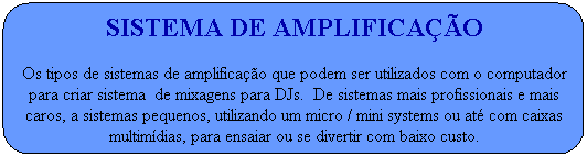 Sistema de amplifica��o
Os tipos de sistemas de amplifica��o que podem ser utilizados com o computador para criar sistema  de mixagens para DJs.  De sistemas mais profissionais e mais caros, a sistemas pequenos, utilizando um micro / mini systems ou at� com caixas multim�dias,&nbsp;para ensaiar ou se divertir com baixo custo.
