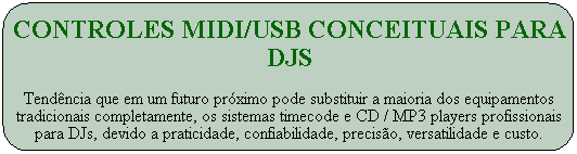 Controles MIDI/USB conceituais PARA DJS

Tend�ncia que em um futuro pr�ximo pode substituir a maioria dos equipamentos tradicionais completamente, os sistemas timecode e CD / MP3 players profissionais para DJs, devido a praticidade, confiabilidade, precis�o, versatilidade e custo.
