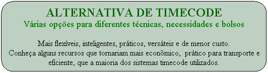 Alternativa de timecode
V�rias op��es para diferentes t�cnicas, necessidades e bolsos

Mais flex�veis, inteligentes, pr�ticos, vers�teis e de menor custo.
Conhe�a alguns recursos que tornariam mais econ�mico,  pr�tico para transporte e eficiente, que a maioria dos sistemas timecode utilizados.
