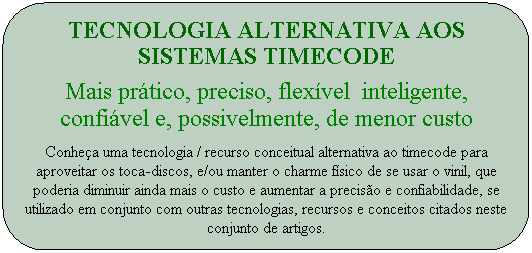 Tecnologia alternativa aos sistemas timecode
Mais pr�tico, preciso, flex�vel &nbsp;inteligente, confi�vel e, possivelmente, de menor custo
Conhe�a uma tecnologia / recurso conceitual alternativa ao timecode para aproveitar os toca-discos, e/ou manter o charme f�sico de se usar o vinil, que poderia diminuir ainda mais o custo e aumentar a precis�o e confiabilidade, se utilizado em conjunto com outras tecnologias, recursos e conceitos citados neste conjunto de artigos.
