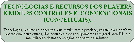 Tecnologias e recursos dos players e mixers controles e  convencionais (Conceituais).
Tecnologias, recursos e conceitos  que maximizam a precis�o, resist�ncia e conforto operacional entre outros, dos controles e dos equipamentos em geral para DJs e a m� utiliza��o destas tecnologias por parte da ind�stria.
