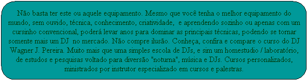 N�o basta ter este ou aquele equipamento. Mesmo que voc� tenha o melhor equipamento do mundo, sem ouvido, t�cnica, conhecimento, criatividade,  e aprendendo sozinho ou apenas com um cursinho convencional, poder� levar anos para dominar as principais t�cnicas, podendo se tornar somente mais um DJ  no mercado. N�o compre ilus�o. Conhe�a, confira e compare o curso do DJ Wagner J. Pereira. Muito mais que uma simples escola de DJs, sim um homestudio/laborat�rio, de estudos e pesquisas voltado para divers�o "noturna", m�sica e DJs. Cursos personalizados, ministrados por instrutor especializado em cursos e palestras.