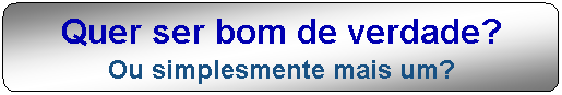 Quer ser bom de verdade? Ou simplesmente mais um?